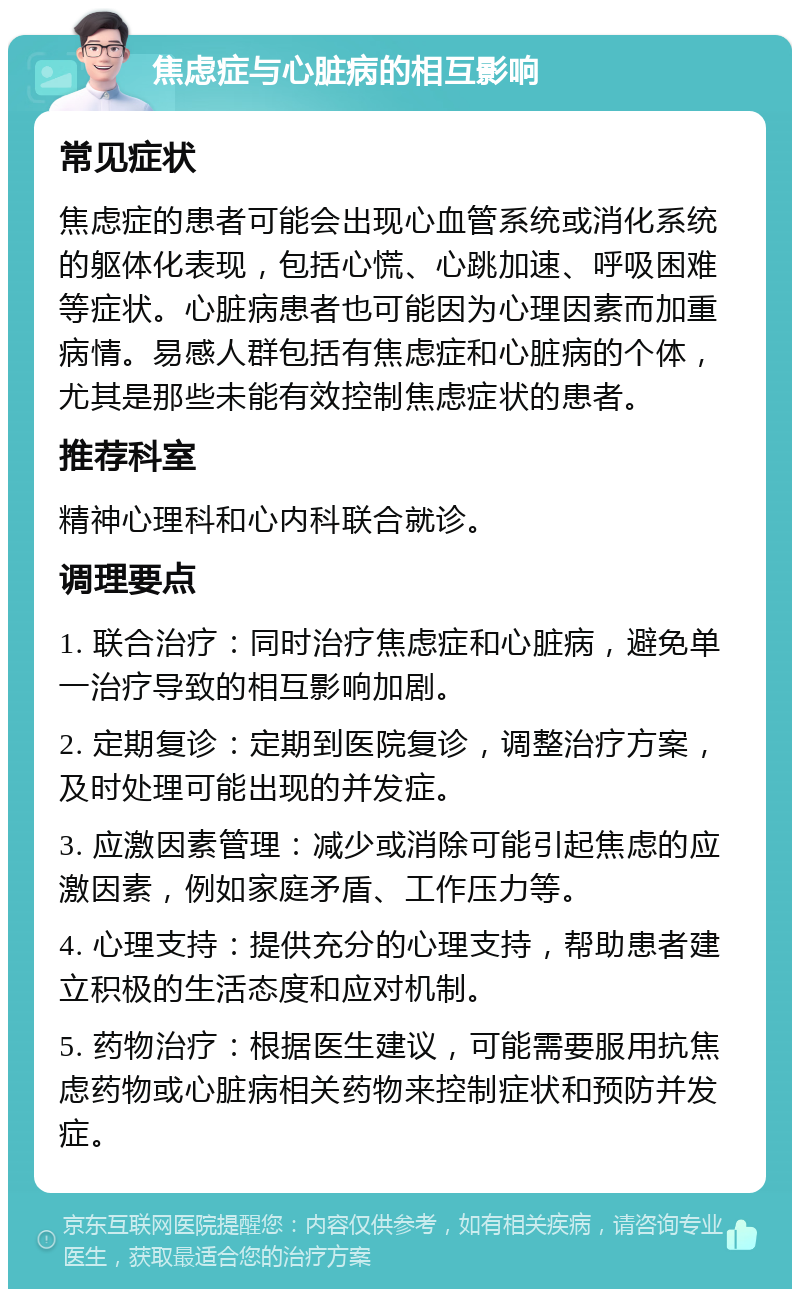 焦虑症与心脏病的相互影响 常见症状 焦虑症的患者可能会出现心血管系统或消化系统的躯体化表现，包括心慌、心跳加速、呼吸困难等症状。心脏病患者也可能因为心理因素而加重病情。易感人群包括有焦虑症和心脏病的个体，尤其是那些未能有效控制焦虑症状的患者。 推荐科室 精神心理科和心内科联合就诊。 调理要点 1. 联合治疗：同时治疗焦虑症和心脏病，避免单一治疗导致的相互影响加剧。 2. 定期复诊：定期到医院复诊，调整治疗方案，及时处理可能出现的并发症。 3. 应激因素管理：减少或消除可能引起焦虑的应激因素，例如家庭矛盾、工作压力等。 4. 心理支持：提供充分的心理支持，帮助患者建立积极的生活态度和应对机制。 5. 药物治疗：根据医生建议，可能需要服用抗焦虑药物或心脏病相关药物来控制症状和预防并发症。