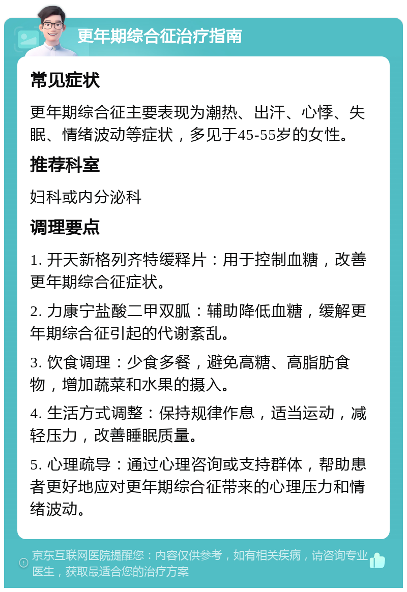 更年期综合征治疗指南 常见症状 更年期综合征主要表现为潮热、出汗、心悸、失眠、情绪波动等症状，多见于45-55岁的女性。 推荐科室 妇科或内分泌科 调理要点 1. 开天新格列齐特缓释片：用于控制血糖，改善更年期综合征症状。 2. 力康宁盐酸二甲双胍：辅助降低血糖，缓解更年期综合征引起的代谢紊乱。 3. 饮食调理：少食多餐，避免高糖、高脂肪食物，增加蔬菜和水果的摄入。 4. 生活方式调整：保持规律作息，适当运动，减轻压力，改善睡眠质量。 5. 心理疏导：通过心理咨询或支持群体，帮助患者更好地应对更年期综合征带来的心理压力和情绪波动。