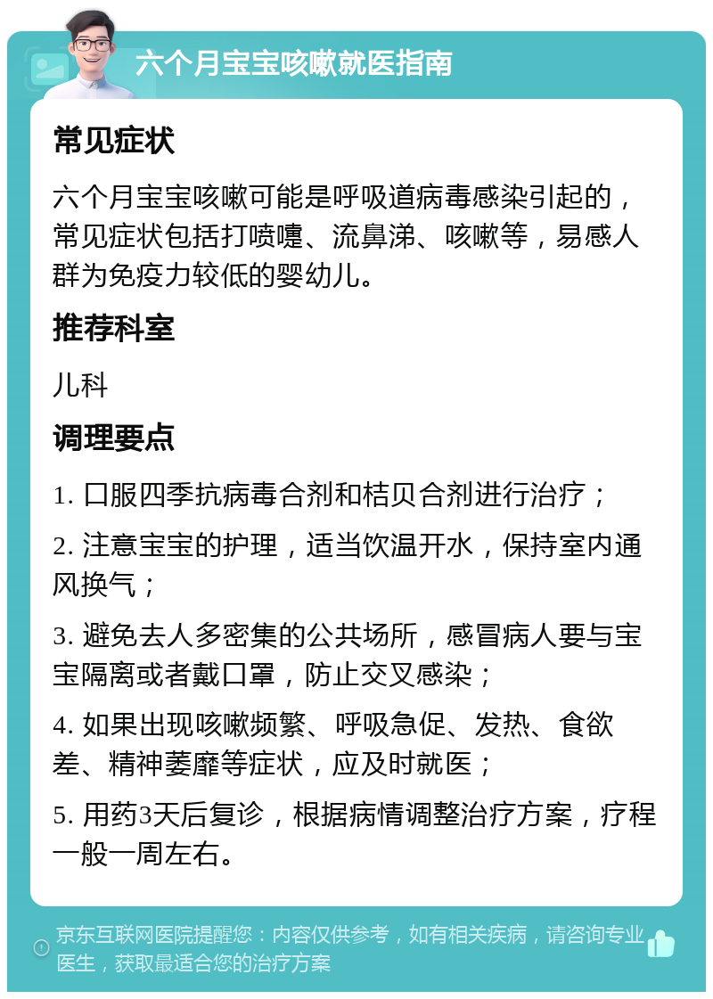 六个月宝宝咳嗽就医指南 常见症状 六个月宝宝咳嗽可能是呼吸道病毒感染引起的，常见症状包括打喷嚏、流鼻涕、咳嗽等，易感人群为免疫力较低的婴幼儿。 推荐科室 儿科 调理要点 1. 口服四季抗病毒合剂和桔贝合剂进行治疗； 2. 注意宝宝的护理，适当饮温开水，保持室内通风换气； 3. 避免去人多密集的公共场所，感冒病人要与宝宝隔离或者戴口罩，防止交叉感染； 4. 如果出现咳嗽频繁、呼吸急促、发热、食欲差、精神萎靡等症状，应及时就医； 5. 用药3天后复诊，根据病情调整治疗方案，疗程一般一周左右。