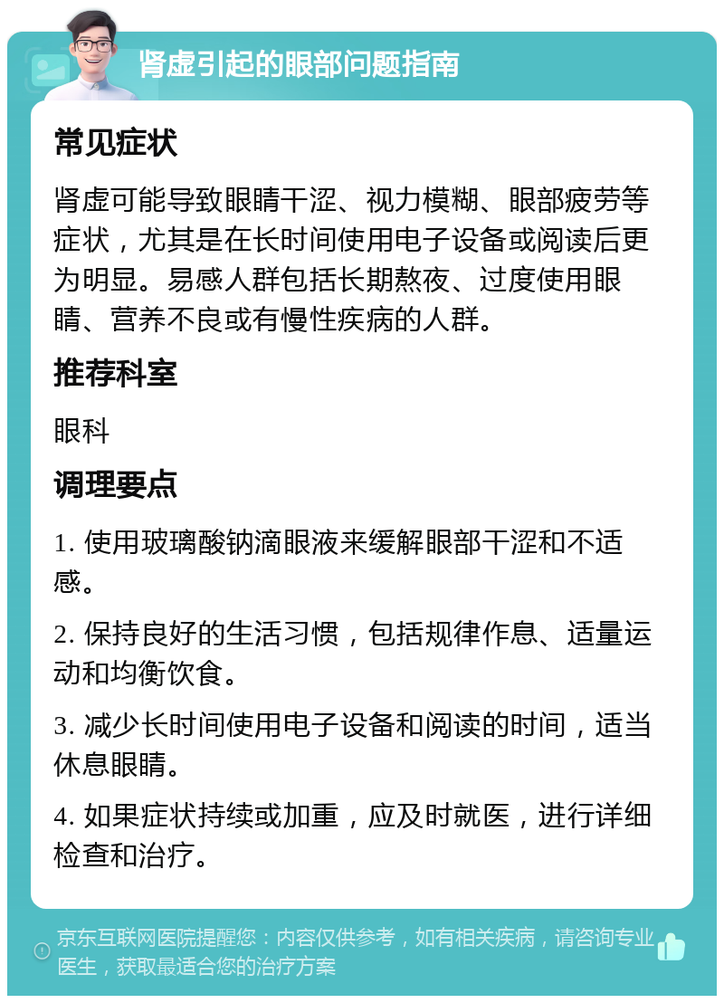 肾虚引起的眼部问题指南 常见症状 肾虚可能导致眼睛干涩、视力模糊、眼部疲劳等症状，尤其是在长时间使用电子设备或阅读后更为明显。易感人群包括长期熬夜、过度使用眼睛、营养不良或有慢性疾病的人群。 推荐科室 眼科 调理要点 1. 使用玻璃酸钠滴眼液来缓解眼部干涩和不适感。 2. 保持良好的生活习惯，包括规律作息、适量运动和均衡饮食。 3. 减少长时间使用电子设备和阅读的时间，适当休息眼睛。 4. 如果症状持续或加重，应及时就医，进行详细检查和治疗。