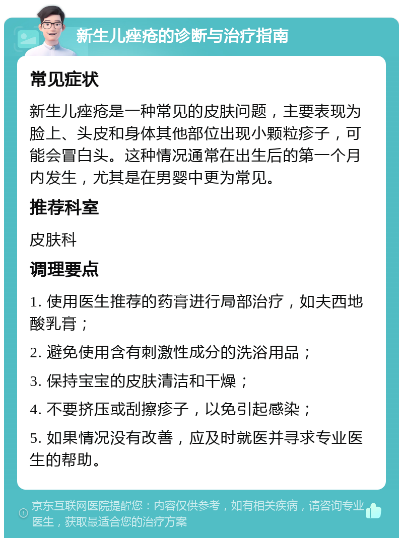 新生儿痤疮的诊断与治疗指南 常见症状 新生儿痤疮是一种常见的皮肤问题，主要表现为脸上、头皮和身体其他部位出现小颗粒疹子，可能会冒白头。这种情况通常在出生后的第一个月内发生，尤其是在男婴中更为常见。 推荐科室 皮肤科 调理要点 1. 使用医生推荐的药膏进行局部治疗，如夫西地酸乳膏； 2. 避免使用含有刺激性成分的洗浴用品； 3. 保持宝宝的皮肤清洁和干燥； 4. 不要挤压或刮擦疹子，以免引起感染； 5. 如果情况没有改善，应及时就医并寻求专业医生的帮助。