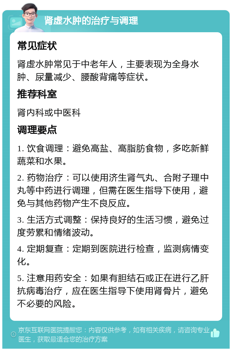 肾虚水肿的治疗与调理 常见症状 肾虚水肿常见于中老年人，主要表现为全身水肿、尿量减少、腰酸背痛等症状。 推荐科室 肾内科或中医科 调理要点 1. 饮食调理：避免高盐、高脂肪食物，多吃新鲜蔬菜和水果。 2. 药物治疗：可以使用济生肾气丸、合附子理中丸等中药进行调理，但需在医生指导下使用，避免与其他药物产生不良反应。 3. 生活方式调整：保持良好的生活习惯，避免过度劳累和情绪波动。 4. 定期复查：定期到医院进行检查，监测病情变化。 5. 注意用药安全：如果有胆结石或正在进行乙肝抗病毒治疗，应在医生指导下使用肾骨片，避免不必要的风险。