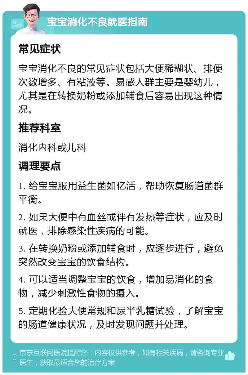 宝宝消化不良就医指南 常见症状 宝宝消化不良的常见症状包括大便稀糊状、排便次数增多、有粘液等。易感人群主要是婴幼儿，尤其是在转换奶粉或添加辅食后容易出现这种情况。 推荐科室 消化内科或儿科 调理要点 1. 给宝宝服用益生菌如亿活，帮助恢复肠道菌群平衡。 2. 如果大便中有血丝或伴有发热等症状，应及时就医，排除感染性疾病的可能。 3. 在转换奶粉或添加辅食时，应逐步进行，避免突然改变宝宝的饮食结构。 4. 可以适当调整宝宝的饮食，增加易消化的食物，减少刺激性食物的摄入。 5. 定期化验大便常规和尿半乳糖试验，了解宝宝的肠道健康状况，及时发现问题并处理。