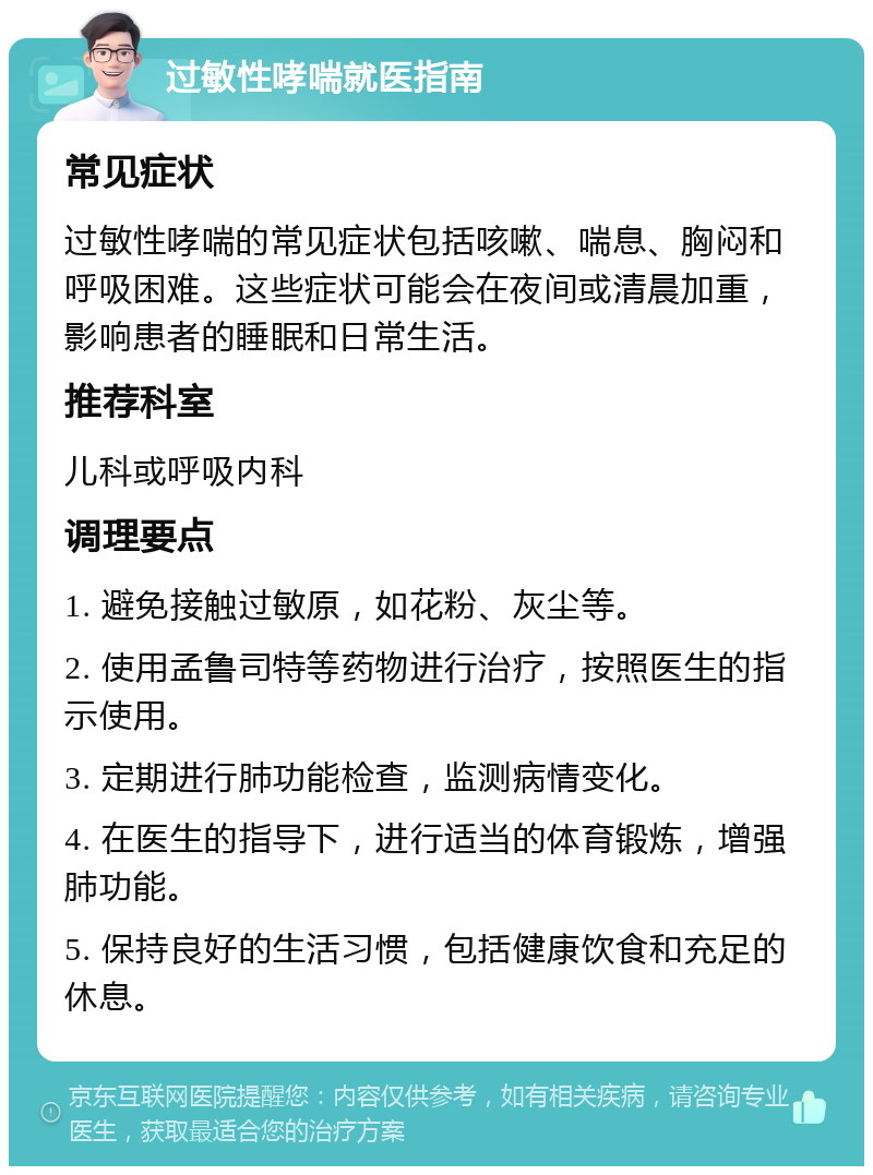 过敏性哮喘就医指南 常见症状 过敏性哮喘的常见症状包括咳嗽、喘息、胸闷和呼吸困难。这些症状可能会在夜间或清晨加重，影响患者的睡眠和日常生活。 推荐科室 儿科或呼吸内科 调理要点 1. 避免接触过敏原，如花粉、灰尘等。 2. 使用孟鲁司特等药物进行治疗，按照医生的指示使用。 3. 定期进行肺功能检查，监测病情变化。 4. 在医生的指导下，进行适当的体育锻炼，增强肺功能。 5. 保持良好的生活习惯，包括健康饮食和充足的休息。