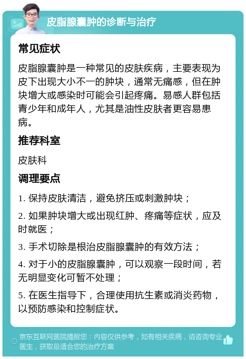 皮脂腺囊肿的诊断与治疗 常见症状 皮脂腺囊肿是一种常见的皮肤疾病，主要表现为皮下出现大小不一的肿块，通常无痛感，但在肿块增大或感染时可能会引起疼痛。易感人群包括青少年和成年人，尤其是油性皮肤者更容易患病。 推荐科室 皮肤科 调理要点 1. 保持皮肤清洁，避免挤压或刺激肿块； 2. 如果肿块增大或出现红肿、疼痛等症状，应及时就医； 3. 手术切除是根治皮脂腺囊肿的有效方法； 4. 对于小的皮脂腺囊肿，可以观察一段时间，若无明显变化可暂不处理； 5. 在医生指导下，合理使用抗生素或消炎药物，以预防感染和控制症状。