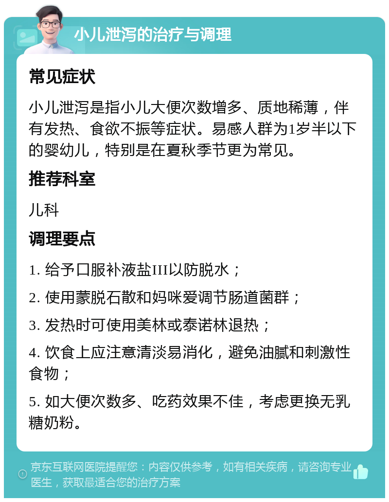 小儿泄泻的治疗与调理 常见症状 小儿泄泻是指小儿大便次数增多、质地稀薄，伴有发热、食欲不振等症状。易感人群为1岁半以下的婴幼儿，特别是在夏秋季节更为常见。 推荐科室 儿科 调理要点 1. 给予口服补液盐III以防脱水； 2. 使用蒙脱石散和妈咪爱调节肠道菌群； 3. 发热时可使用美林或泰诺林退热； 4. 饮食上应注意清淡易消化，避免油腻和刺激性食物； 5. 如大便次数多、吃药效果不佳，考虑更换无乳糖奶粉。