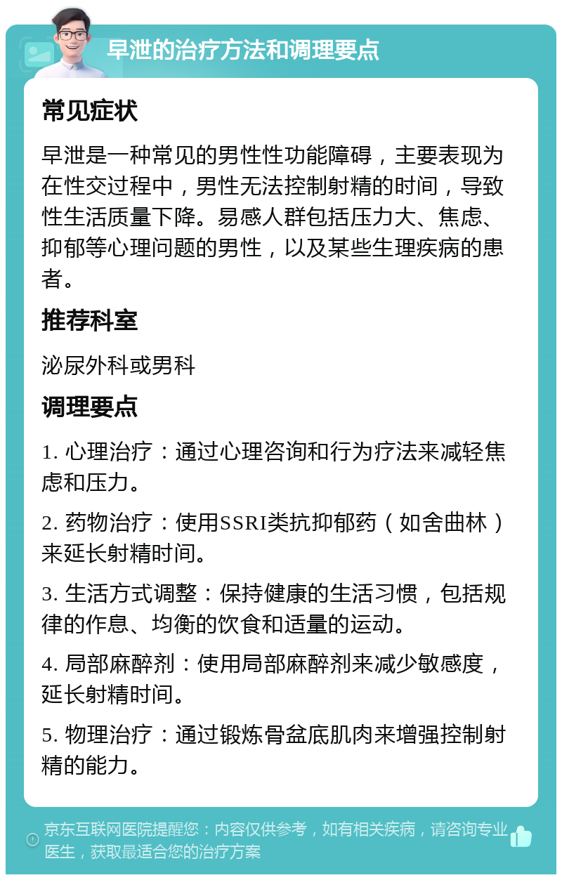 早泄的治疗方法和调理要点 常见症状 早泄是一种常见的男性性功能障碍，主要表现为在性交过程中，男性无法控制射精的时间，导致性生活质量下降。易感人群包括压力大、焦虑、抑郁等心理问题的男性，以及某些生理疾病的患者。 推荐科室 泌尿外科或男科 调理要点 1. 心理治疗：通过心理咨询和行为疗法来减轻焦虑和压力。 2. 药物治疗：使用SSRI类抗抑郁药（如舍曲林）来延长射精时间。 3. 生活方式调整：保持健康的生活习惯，包括规律的作息、均衡的饮食和适量的运动。 4. 局部麻醉剂：使用局部麻醉剂来减少敏感度，延长射精时间。 5. 物理治疗：通过锻炼骨盆底肌肉来增强控制射精的能力。