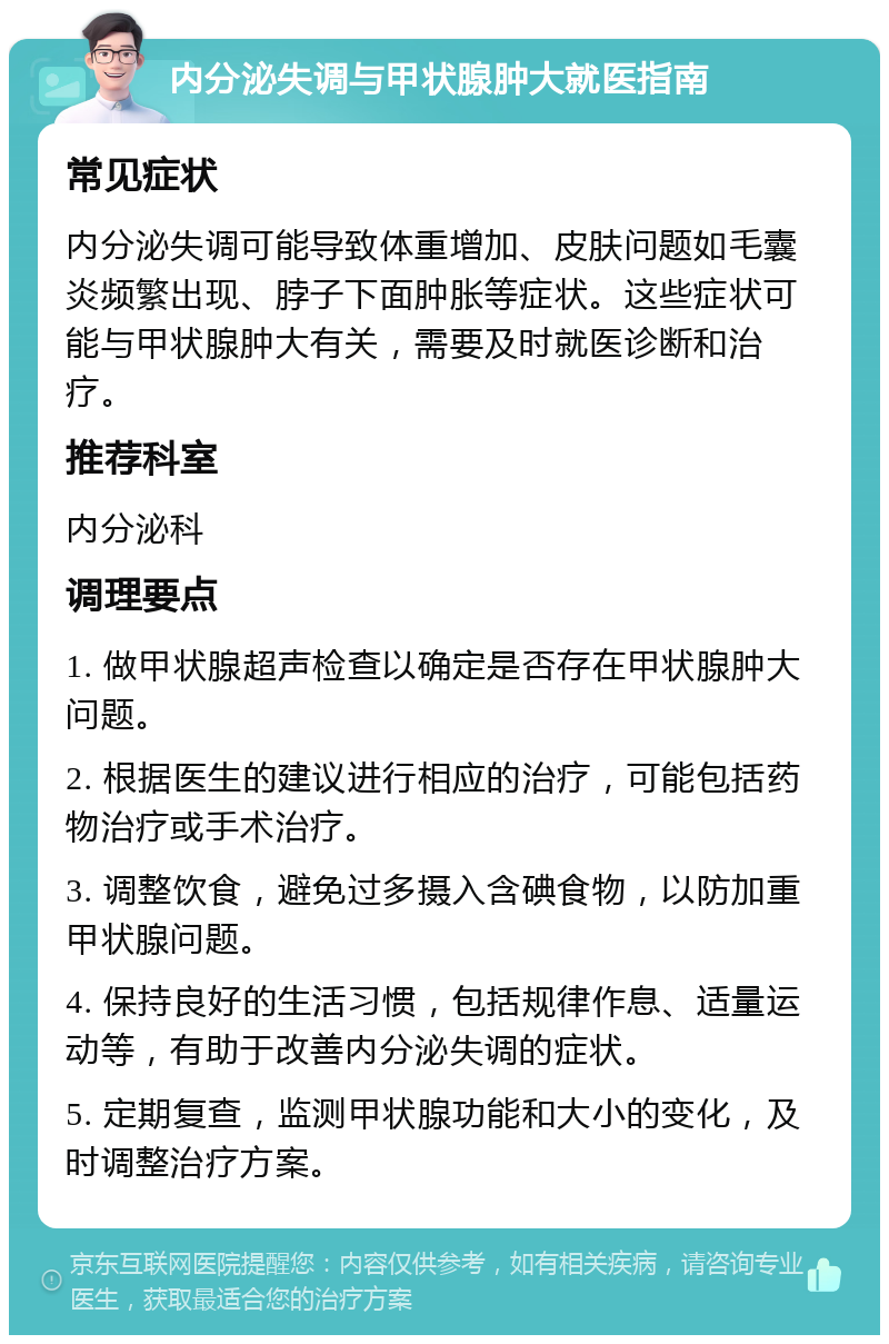 内分泌失调与甲状腺肿大就医指南 常见症状 内分泌失调可能导致体重增加、皮肤问题如毛囊炎频繁出现、脖子下面肿胀等症状。这些症状可能与甲状腺肿大有关，需要及时就医诊断和治疗。 推荐科室 内分泌科 调理要点 1. 做甲状腺超声检查以确定是否存在甲状腺肿大问题。 2. 根据医生的建议进行相应的治疗，可能包括药物治疗或手术治疗。 3. 调整饮食，避免过多摄入含碘食物，以防加重甲状腺问题。 4. 保持良好的生活习惯，包括规律作息、适量运动等，有助于改善内分泌失调的症状。 5. 定期复查，监测甲状腺功能和大小的变化，及时调整治疗方案。