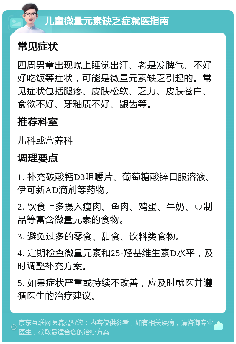 儿童微量元素缺乏症就医指南 常见症状 四周男童出现晚上睡觉出汗、老是发脾气、不好好吃饭等症状，可能是微量元素缺乏引起的。常见症状包括腿疼、皮肤松软、乏力、皮肤苍白、食欲不好、牙釉质不好、龈齿等。 推荐科室 儿科或营养科 调理要点 1. 补充碳酸钙D3咀嚼片、葡萄糖酸锌口服溶液、伊可新AD滴剂等药物。 2. 饮食上多摄入瘦肉、鱼肉、鸡蛋、牛奶、豆制品等富含微量元素的食物。 3. 避免过多的零食、甜食、饮料类食物。 4. 定期检查微量元素和25-羟基维生素D水平，及时调整补充方案。 5. 如果症状严重或持续不改善，应及时就医并遵循医生的治疗建议。