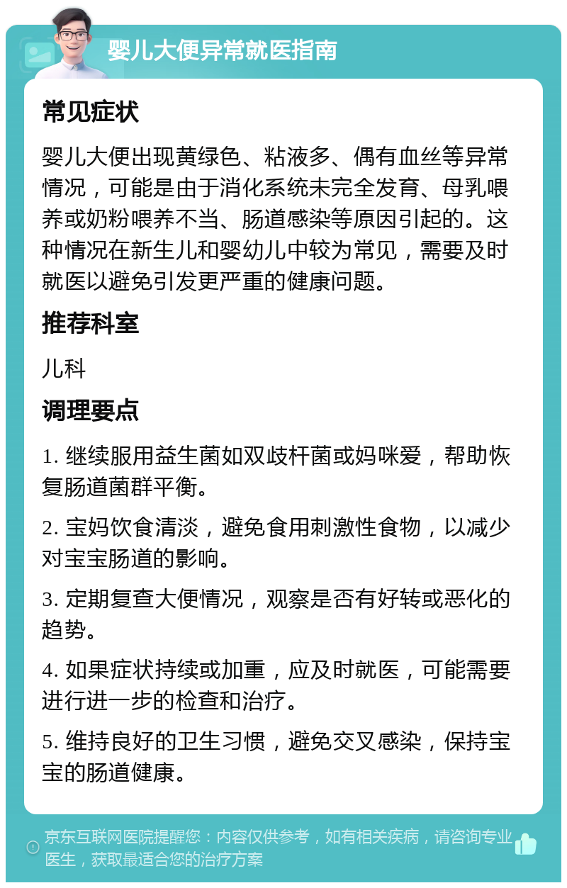 婴儿大便异常就医指南 常见症状 婴儿大便出现黄绿色、粘液多、偶有血丝等异常情况，可能是由于消化系统未完全发育、母乳喂养或奶粉喂养不当、肠道感染等原因引起的。这种情况在新生儿和婴幼儿中较为常见，需要及时就医以避免引发更严重的健康问题。 推荐科室 儿科 调理要点 1. 继续服用益生菌如双歧杆菌或妈咪爱，帮助恢复肠道菌群平衡。 2. 宝妈饮食清淡，避免食用刺激性食物，以减少对宝宝肠道的影响。 3. 定期复查大便情况，观察是否有好转或恶化的趋势。 4. 如果症状持续或加重，应及时就医，可能需要进行进一步的检查和治疗。 5. 维持良好的卫生习惯，避免交叉感染，保持宝宝的肠道健康。