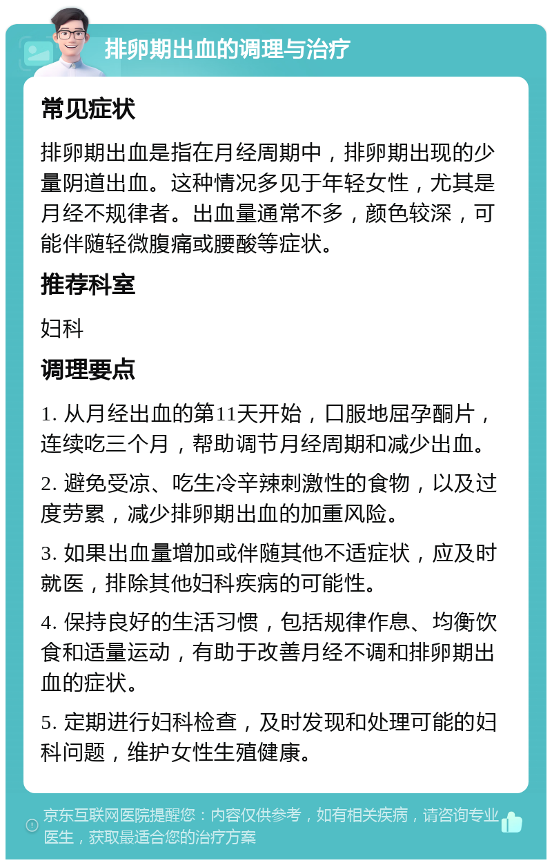 排卵期出血的调理与治疗 常见症状 排卵期出血是指在月经周期中，排卵期出现的少量阴道出血。这种情况多见于年轻女性，尤其是月经不规律者。出血量通常不多，颜色较深，可能伴随轻微腹痛或腰酸等症状。 推荐科室 妇科 调理要点 1. 从月经出血的第11天开始，口服地屈孕酮片，连续吃三个月，帮助调节月经周期和减少出血。 2. 避免受凉、吃生冷辛辣刺激性的食物，以及过度劳累，减少排卵期出血的加重风险。 3. 如果出血量增加或伴随其他不适症状，应及时就医，排除其他妇科疾病的可能性。 4. 保持良好的生活习惯，包括规律作息、均衡饮食和适量运动，有助于改善月经不调和排卵期出血的症状。 5. 定期进行妇科检查，及时发现和处理可能的妇科问题，维护女性生殖健康。