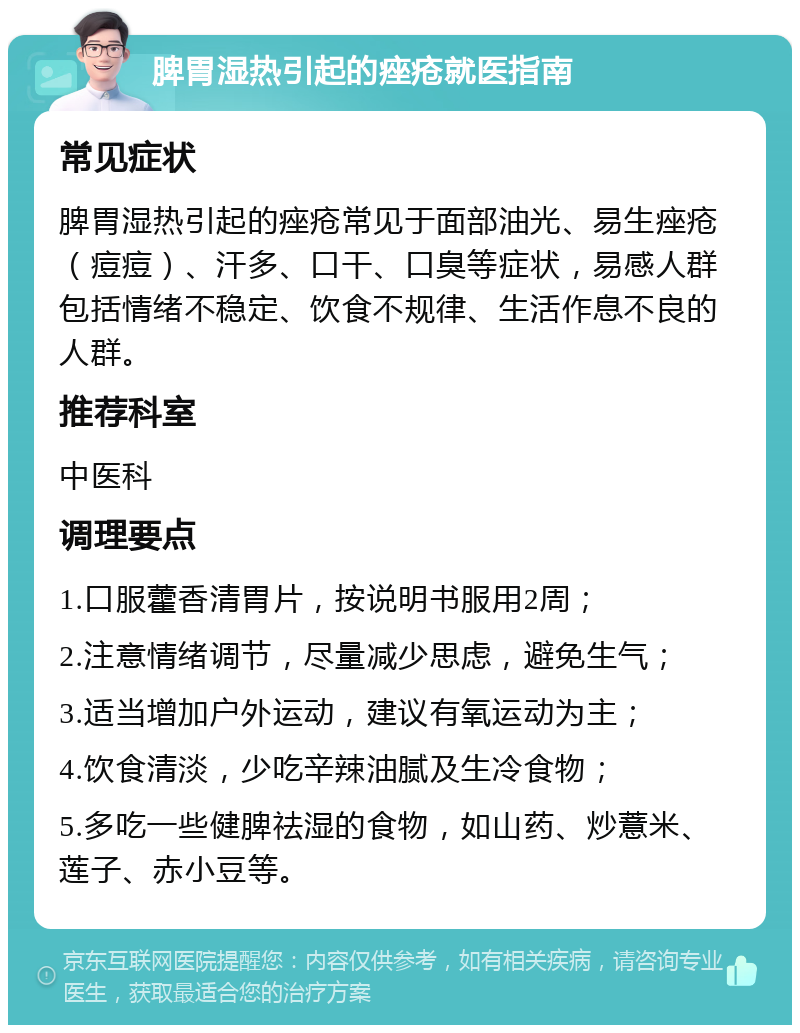 脾胃湿热引起的痤疮就医指南 常见症状 脾胃湿热引起的痤疮常见于面部油光、易生痤疮（痘痘）、汗多、口干、口臭等症状，易感人群包括情绪不稳定、饮食不规律、生活作息不良的人群。 推荐科室 中医科 调理要点 1.口服藿香清胃片，按说明书服用2周； 2.注意情绪调节，尽量减少思虑，避免生气； 3.适当增加户外运动，建议有氧运动为主； 4.饮食清淡，少吃辛辣油腻及生冷食物； 5.多吃一些健脾祛湿的食物，如山药、炒薏米、莲子、赤小豆等。