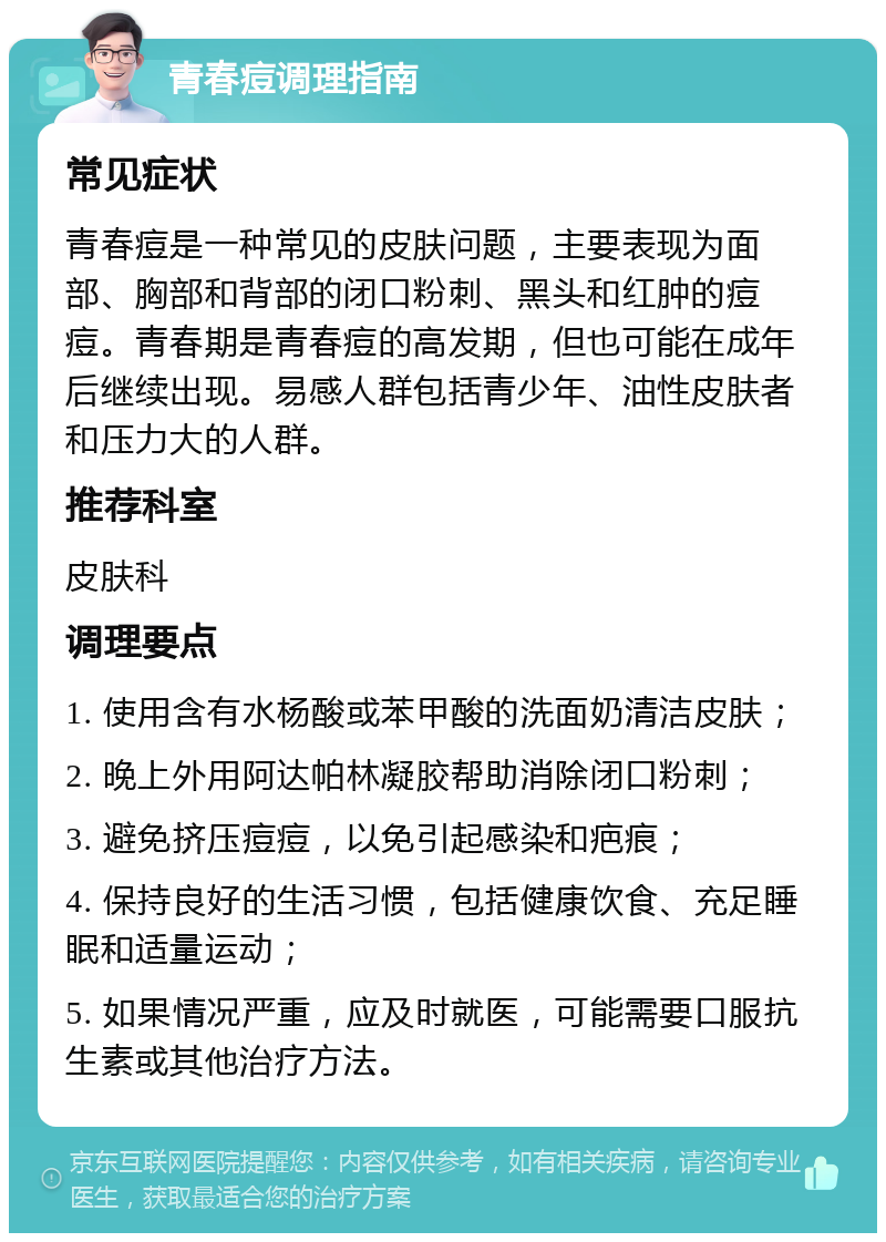 青春痘调理指南 常见症状 青春痘是一种常见的皮肤问题，主要表现为面部、胸部和背部的闭口粉刺、黑头和红肿的痘痘。青春期是青春痘的高发期，但也可能在成年后继续出现。易感人群包括青少年、油性皮肤者和压力大的人群。 推荐科室 皮肤科 调理要点 1. 使用含有水杨酸或苯甲酸的洗面奶清洁皮肤； 2. 晚上外用阿达帕林凝胶帮助消除闭口粉刺； 3. 避免挤压痘痘，以免引起感染和疤痕； 4. 保持良好的生活习惯，包括健康饮食、充足睡眠和适量运动； 5. 如果情况严重，应及时就医，可能需要口服抗生素或其他治疗方法。