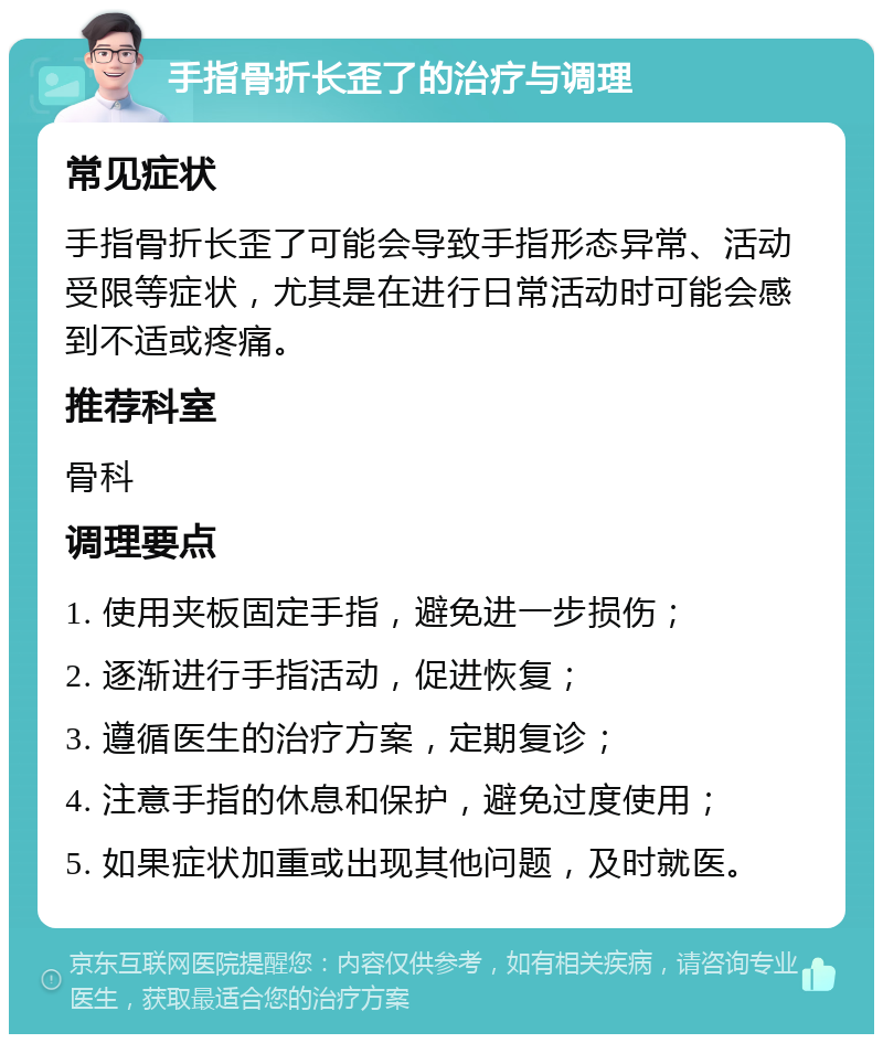 手指骨折长歪了的治疗与调理 常见症状 手指骨折长歪了可能会导致手指形态异常、活动受限等症状，尤其是在进行日常活动时可能会感到不适或疼痛。 推荐科室 骨科 调理要点 1. 使用夹板固定手指，避免进一步损伤； 2. 逐渐进行手指活动，促进恢复； 3. 遵循医生的治疗方案，定期复诊； 4. 注意手指的休息和保护，避免过度使用； 5. 如果症状加重或出现其他问题，及时就医。