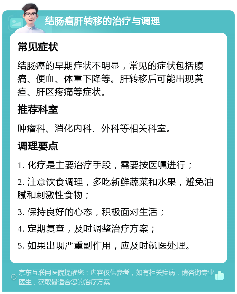 结肠癌肝转移的治疗与调理 常见症状 结肠癌的早期症状不明显，常见的症状包括腹痛、便血、体重下降等。肝转移后可能出现黄疸、肝区疼痛等症状。 推荐科室 肿瘤科、消化内科、外科等相关科室。 调理要点 1. 化疗是主要治疗手段，需要按医嘱进行； 2. 注意饮食调理，多吃新鲜蔬菜和水果，避免油腻和刺激性食物； 3. 保持良好的心态，积极面对生活； 4. 定期复查，及时调整治疗方案； 5. 如果出现严重副作用，应及时就医处理。