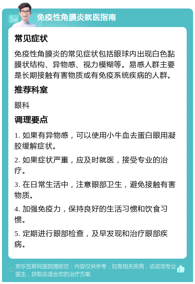 免疫性角膜炎就医指南 常见症状 免疫性角膜炎的常见症状包括眼球内出现白色黏膜状结构、异物感、视力模糊等。易感人群主要是长期接触有害物质或有免疫系统疾病的人群。 推荐科室 眼科 调理要点 1. 如果有异物感，可以使用小牛血去蛋白眼用凝胶缓解症状。 2. 如果症状严重，应及时就医，接受专业的治疗。 3. 在日常生活中，注意眼部卫生，避免接触有害物质。 4. 加强免疫力，保持良好的生活习惯和饮食习惯。 5. 定期进行眼部检查，及早发现和治疗眼部疾病。