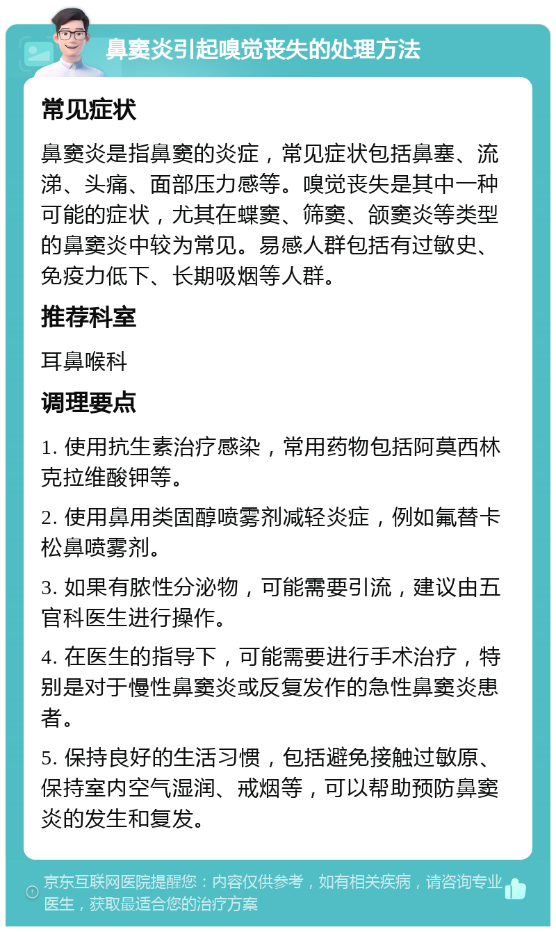 鼻窦炎引起嗅觉丧失的处理方法 常见症状 鼻窦炎是指鼻窦的炎症，常见症状包括鼻塞、流涕、头痛、面部压力感等。嗅觉丧失是其中一种可能的症状，尤其在蝶窦、筛窦、颌窦炎等类型的鼻窦炎中较为常见。易感人群包括有过敏史、免疫力低下、长期吸烟等人群。 推荐科室 耳鼻喉科 调理要点 1. 使用抗生素治疗感染，常用药物包括阿莫西林克拉维酸钾等。 2. 使用鼻用类固醇喷雾剂减轻炎症，例如氟替卡松鼻喷雾剂。 3. 如果有脓性分泌物，可能需要引流，建议由五官科医生进行操作。 4. 在医生的指导下，可能需要进行手术治疗，特别是对于慢性鼻窦炎或反复发作的急性鼻窦炎患者。 5. 保持良好的生活习惯，包括避免接触过敏原、保持室内空气湿润、戒烟等，可以帮助预防鼻窦炎的发生和复发。