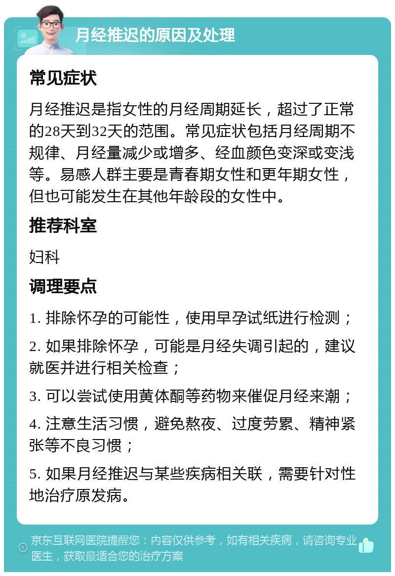 月经推迟的原因及处理 常见症状 月经推迟是指女性的月经周期延长，超过了正常的28天到32天的范围。常见症状包括月经周期不规律、月经量减少或增多、经血颜色变深或变浅等。易感人群主要是青春期女性和更年期女性，但也可能发生在其他年龄段的女性中。 推荐科室 妇科 调理要点 1. 排除怀孕的可能性，使用早孕试纸进行检测； 2. 如果排除怀孕，可能是月经失调引起的，建议就医并进行相关检查； 3. 可以尝试使用黄体酮等药物来催促月经来潮； 4. 注意生活习惯，避免熬夜、过度劳累、精神紧张等不良习惯； 5. 如果月经推迟与某些疾病相关联，需要针对性地治疗原发病。