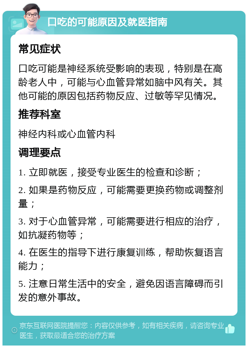 口吃的可能原因及就医指南 常见症状 口吃可能是神经系统受影响的表现，特别是在高龄老人中，可能与心血管异常如脑中风有关。其他可能的原因包括药物反应、过敏等罕见情况。 推荐科室 神经内科或心血管内科 调理要点 1. 立即就医，接受专业医生的检查和诊断； 2. 如果是药物反应，可能需要更换药物或调整剂量； 3. 对于心血管异常，可能需要进行相应的治疗，如抗凝药物等； 4. 在医生的指导下进行康复训练，帮助恢复语言能力； 5. 注意日常生活中的安全，避免因语言障碍而引发的意外事故。