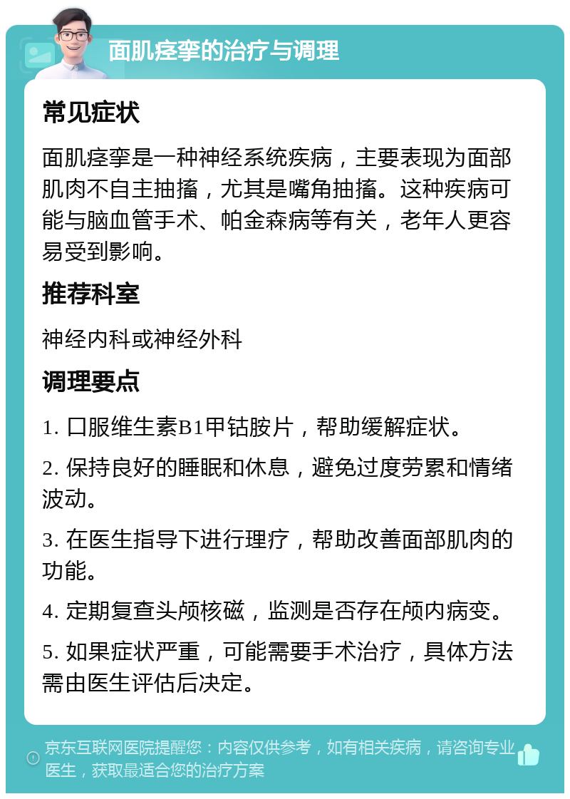 面肌痉挛的治疗与调理 常见症状 面肌痉挛是一种神经系统疾病，主要表现为面部肌肉不自主抽搐，尤其是嘴角抽搐。这种疾病可能与脑血管手术、帕金森病等有关，老年人更容易受到影响。 推荐科室 神经内科或神经外科 调理要点 1. 口服维生素B1甲钴胺片，帮助缓解症状。 2. 保持良好的睡眠和休息，避免过度劳累和情绪波动。 3. 在医生指导下进行理疗，帮助改善面部肌肉的功能。 4. 定期复查头颅核磁，监测是否存在颅内病变。 5. 如果症状严重，可能需要手术治疗，具体方法需由医生评估后决定。