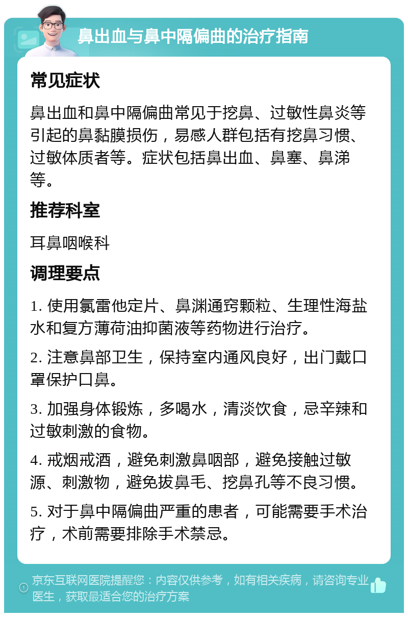 鼻出血与鼻中隔偏曲的治疗指南 常见症状 鼻出血和鼻中隔偏曲常见于挖鼻、过敏性鼻炎等引起的鼻黏膜损伤，易感人群包括有挖鼻习惯、过敏体质者等。症状包括鼻出血、鼻塞、鼻涕等。 推荐科室 耳鼻咽喉科 调理要点 1. 使用氯雷他定片、鼻渊通窍颗粒、生理性海盐水和复方薄荷油抑菌液等药物进行治疗。 2. 注意鼻部卫生，保持室内通风良好，出门戴口罩保护口鼻。 3. 加强身体锻炼，多喝水，清淡饮食，忌辛辣和过敏刺激的食物。 4. 戒烟戒酒，避免刺激鼻咽部，避免接触过敏源、刺激物，避免拔鼻毛、挖鼻孔等不良习惯。 5. 对于鼻中隔偏曲严重的患者，可能需要手术治疗，术前需要排除手术禁忌。