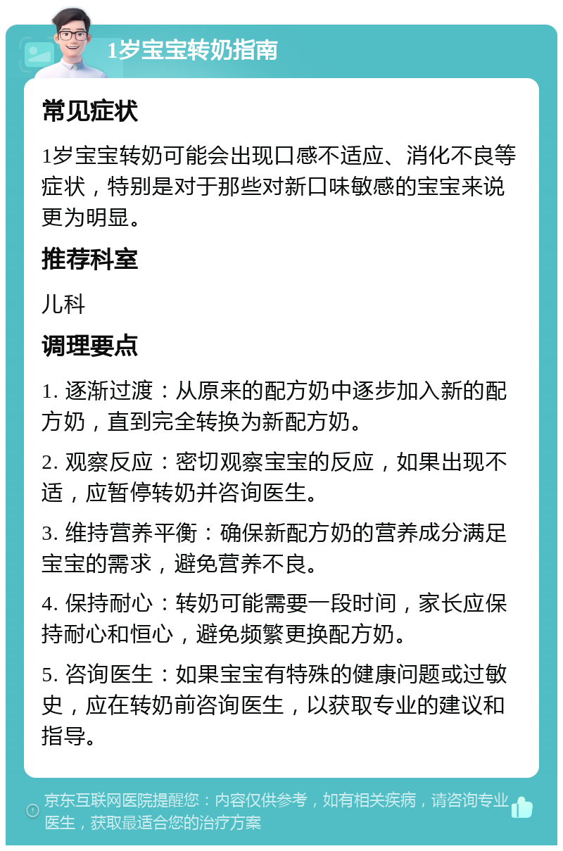 1岁宝宝转奶指南 常见症状 1岁宝宝转奶可能会出现口感不适应、消化不良等症状，特别是对于那些对新口味敏感的宝宝来说更为明显。 推荐科室 儿科 调理要点 1. 逐渐过渡：从原来的配方奶中逐步加入新的配方奶，直到完全转换为新配方奶。 2. 观察反应：密切观察宝宝的反应，如果出现不适，应暂停转奶并咨询医生。 3. 维持营养平衡：确保新配方奶的营养成分满足宝宝的需求，避免营养不良。 4. 保持耐心：转奶可能需要一段时间，家长应保持耐心和恒心，避免频繁更换配方奶。 5. 咨询医生：如果宝宝有特殊的健康问题或过敏史，应在转奶前咨询医生，以获取专业的建议和指导。