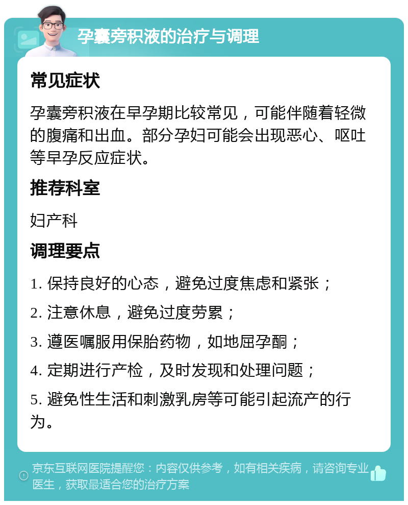 孕囊旁积液的治疗与调理 常见症状 孕囊旁积液在早孕期比较常见，可能伴随着轻微的腹痛和出血。部分孕妇可能会出现恶心、呕吐等早孕反应症状。 推荐科室 妇产科 调理要点 1. 保持良好的心态，避免过度焦虑和紧张； 2. 注意休息，避免过度劳累； 3. 遵医嘱服用保胎药物，如地屈孕酮； 4. 定期进行产检，及时发现和处理问题； 5. 避免性生活和刺激乳房等可能引起流产的行为。