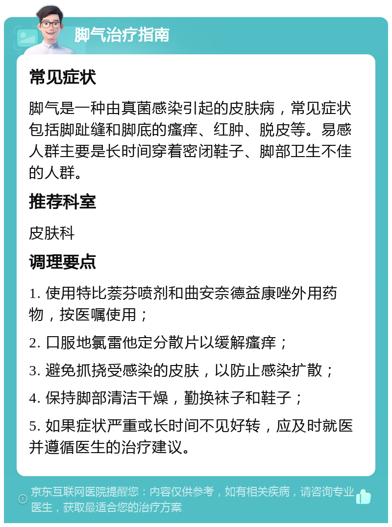 脚气治疗指南 常见症状 脚气是一种由真菌感染引起的皮肤病，常见症状包括脚趾缝和脚底的瘙痒、红肿、脱皮等。易感人群主要是长时间穿着密闭鞋子、脚部卫生不佳的人群。 推荐科室 皮肤科 调理要点 1. 使用特比萘芬喷剂和曲安奈德益康唑外用药物，按医嘱使用； 2. 口服地氯雷他定分散片以缓解瘙痒； 3. 避免抓挠受感染的皮肤，以防止感染扩散； 4. 保持脚部清洁干燥，勤换袜子和鞋子； 5. 如果症状严重或长时间不见好转，应及时就医并遵循医生的治疗建议。