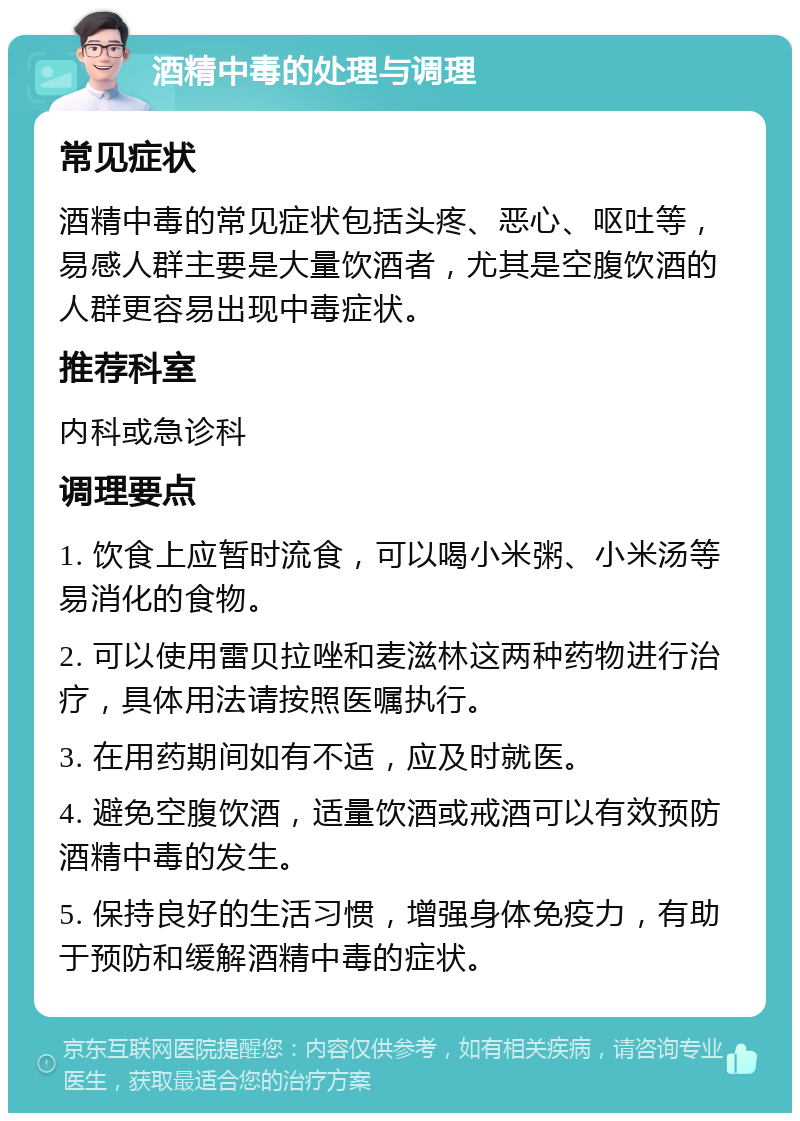 酒精中毒的处理与调理 常见症状 酒精中毒的常见症状包括头疼、恶心、呕吐等，易感人群主要是大量饮酒者，尤其是空腹饮酒的人群更容易出现中毒症状。 推荐科室 内科或急诊科 调理要点 1. 饮食上应暂时流食，可以喝小米粥、小米汤等易消化的食物。 2. 可以使用雷贝拉唑和麦滋林这两种药物进行治疗，具体用法请按照医嘱执行。 3. 在用药期间如有不适，应及时就医。 4. 避免空腹饮酒，适量饮酒或戒酒可以有效预防酒精中毒的发生。 5. 保持良好的生活习惯，增强身体免疫力，有助于预防和缓解酒精中毒的症状。