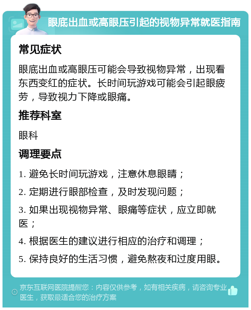 眼底出血或高眼压引起的视物异常就医指南 常见症状 眼底出血或高眼压可能会导致视物异常，出现看东西变红的症状。长时间玩游戏可能会引起眼疲劳，导致视力下降或眼痛。 推荐科室 眼科 调理要点 1. 避免长时间玩游戏，注意休息眼睛； 2. 定期进行眼部检查，及时发现问题； 3. 如果出现视物异常、眼痛等症状，应立即就医； 4. 根据医生的建议进行相应的治疗和调理； 5. 保持良好的生活习惯，避免熬夜和过度用眼。