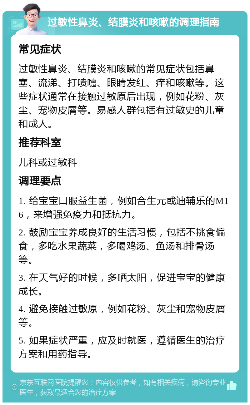 过敏性鼻炎、结膜炎和咳嗽的调理指南 常见症状 过敏性鼻炎、结膜炎和咳嗽的常见症状包括鼻塞、流涕、打喷嚏、眼睛发红、痒和咳嗽等。这些症状通常在接触过敏原后出现，例如花粉、灰尘、宠物皮屑等。易感人群包括有过敏史的儿童和成人。 推荐科室 儿科或过敏科 调理要点 1. 给宝宝口服益生菌，例如合生元或迪辅乐的M16，来增强免疫力和抵抗力。 2. 鼓励宝宝养成良好的生活习惯，包括不挑食偏食，多吃水果蔬菜，多喝鸡汤、鱼汤和排骨汤等。 3. 在天气好的时候，多晒太阳，促进宝宝的健康成长。 4. 避免接触过敏原，例如花粉、灰尘和宠物皮屑等。 5. 如果症状严重，应及时就医，遵循医生的治疗方案和用药指导。