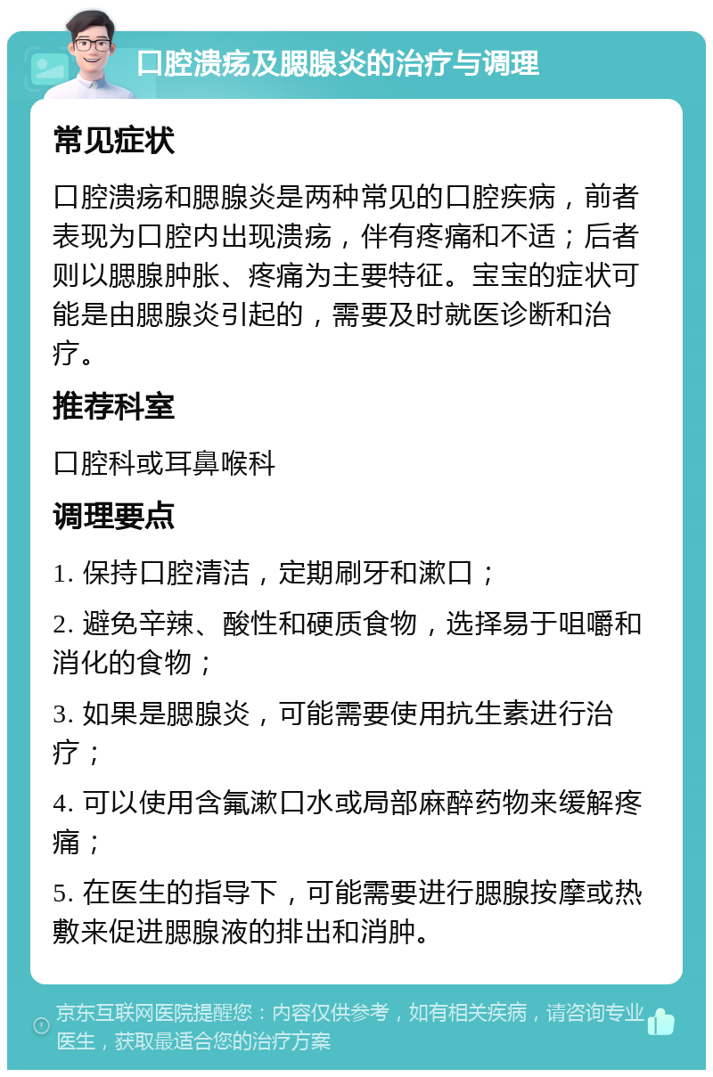 口腔溃疡及腮腺炎的治疗与调理 常见症状 口腔溃疡和腮腺炎是两种常见的口腔疾病，前者表现为口腔内出现溃疡，伴有疼痛和不适；后者则以腮腺肿胀、疼痛为主要特征。宝宝的症状可能是由腮腺炎引起的，需要及时就医诊断和治疗。 推荐科室 口腔科或耳鼻喉科 调理要点 1. 保持口腔清洁，定期刷牙和漱口； 2. 避免辛辣、酸性和硬质食物，选择易于咀嚼和消化的食物； 3. 如果是腮腺炎，可能需要使用抗生素进行治疗； 4. 可以使用含氟漱口水或局部麻醉药物来缓解疼痛； 5. 在医生的指导下，可能需要进行腮腺按摩或热敷来促进腮腺液的排出和消肿。