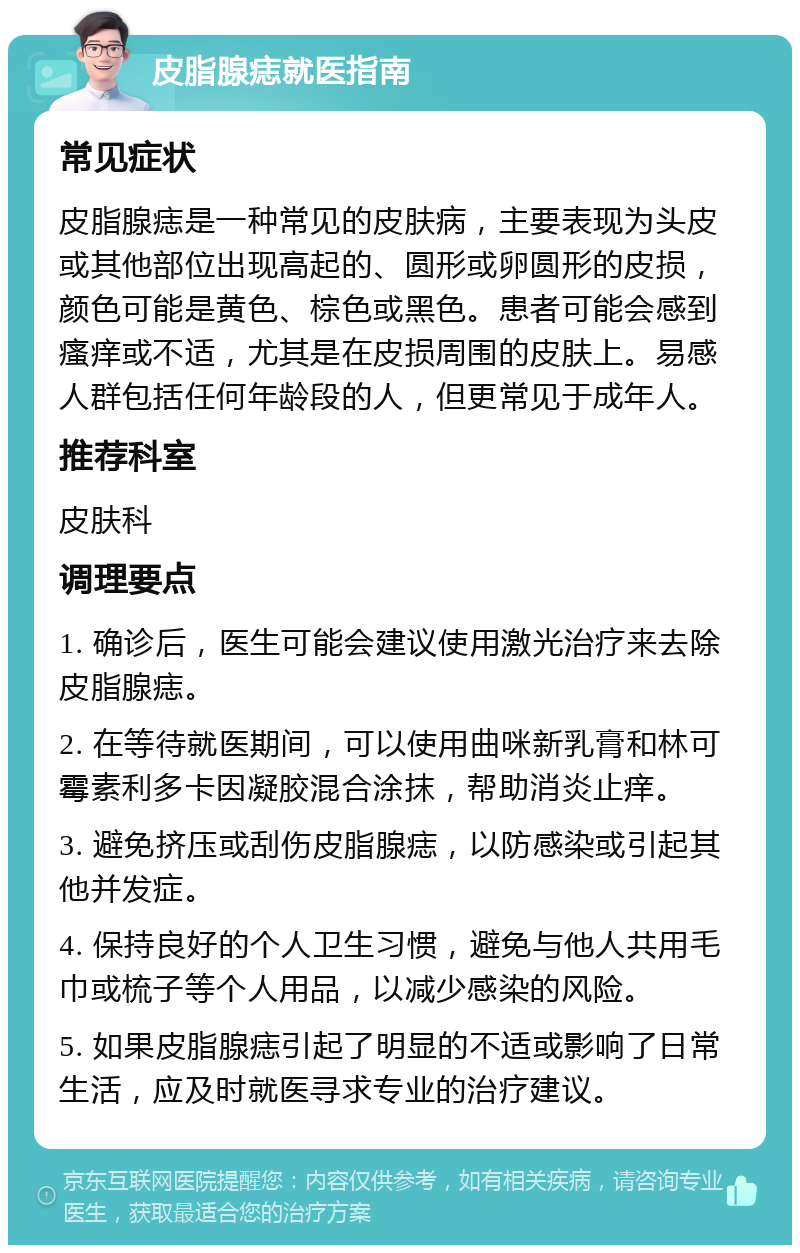 皮脂腺痣就医指南 常见症状 皮脂腺痣是一种常见的皮肤病，主要表现为头皮或其他部位出现高起的、圆形或卵圆形的皮损，颜色可能是黄色、棕色或黑色。患者可能会感到瘙痒或不适，尤其是在皮损周围的皮肤上。易感人群包括任何年龄段的人，但更常见于成年人。 推荐科室 皮肤科 调理要点 1. 确诊后，医生可能会建议使用激光治疗来去除皮脂腺痣。 2. 在等待就医期间，可以使用曲咪新乳膏和林可霉素利多卡因凝胶混合涂抹，帮助消炎止痒。 3. 避免挤压或刮伤皮脂腺痣，以防感染或引起其他并发症。 4. 保持良好的个人卫生习惯，避免与他人共用毛巾或梳子等个人用品，以减少感染的风险。 5. 如果皮脂腺痣引起了明显的不适或影响了日常生活，应及时就医寻求专业的治疗建议。