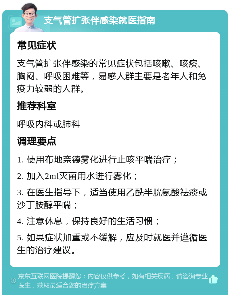 支气管扩张伴感染就医指南 常见症状 支气管扩张伴感染的常见症状包括咳嗽、咳痰、胸闷、呼吸困难等，易感人群主要是老年人和免疫力较弱的人群。 推荐科室 呼吸内科或肺科 调理要点 1. 使用布地奈德雾化进行止咳平喘治疗； 2. 加入2ml灭菌用水进行雾化； 3. 在医生指导下，适当使用乙酰半胱氨酸祛痰或沙丁胺醇平喘； 4. 注意休息，保持良好的生活习惯； 5. 如果症状加重或不缓解，应及时就医并遵循医生的治疗建议。