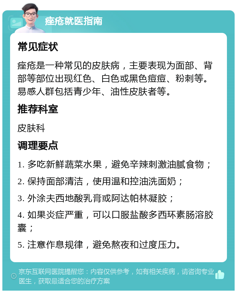 痤疮就医指南 常见症状 痤疮是一种常见的皮肤病，主要表现为面部、背部等部位出现红色、白色或黑色痘痘、粉刺等。易感人群包括青少年、油性皮肤者等。 推荐科室 皮肤科 调理要点 1. 多吃新鲜蔬菜水果，避免辛辣刺激油腻食物； 2. 保持面部清洁，使用温和控油洗面奶； 3. 外涂夫西地酸乳膏或阿达帕林凝胶； 4. 如果炎症严重，可以口服盐酸多西环素肠溶胶囊； 5. 注意作息规律，避免熬夜和过度压力。