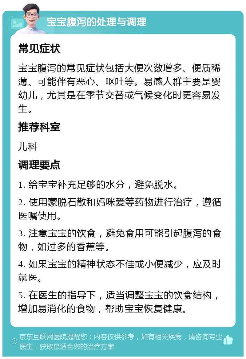 宝宝腹泻的处理与调理 常见症状 宝宝腹泻的常见症状包括大便次数增多、便质稀薄、可能伴有恶心、呕吐等。易感人群主要是婴幼儿，尤其是在季节交替或气候变化时更容易发生。 推荐科室 儿科 调理要点 1. 给宝宝补充足够的水分，避免脱水。 2. 使用蒙脱石散和妈咪爱等药物进行治疗，遵循医嘱使用。 3. 注意宝宝的饮食，避免食用可能引起腹泻的食物，如过多的香蕉等。 4. 如果宝宝的精神状态不佳或小便减少，应及时就医。 5. 在医生的指导下，适当调整宝宝的饮食结构，增加易消化的食物，帮助宝宝恢复健康。