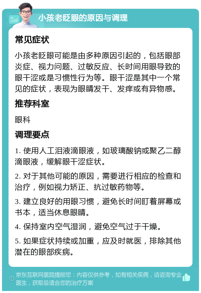 小孩老眨眼的原因与调理 常见症状 小孩老眨眼可能是由多种原因引起的，包括眼部炎症、视力问题、过敏反应、长时间用眼导致的眼干涩或是习惯性行为等。眼干涩是其中一个常见的症状，表现为眼睛发干、发痒或有异物感。 推荐科室 眼科 调理要点 1. 使用人工泪液滴眼液，如玻璃酸钠或聚乙二醇滴眼液，缓解眼干涩症状。 2. 对于其他可能的原因，需要进行相应的检查和治疗，例如视力矫正、抗过敏药物等。 3. 建立良好的用眼习惯，避免长时间盯着屏幕或书本，适当休息眼睛。 4. 保持室内空气湿润，避免空气过于干燥。 5. 如果症状持续或加重，应及时就医，排除其他潜在的眼部疾病。