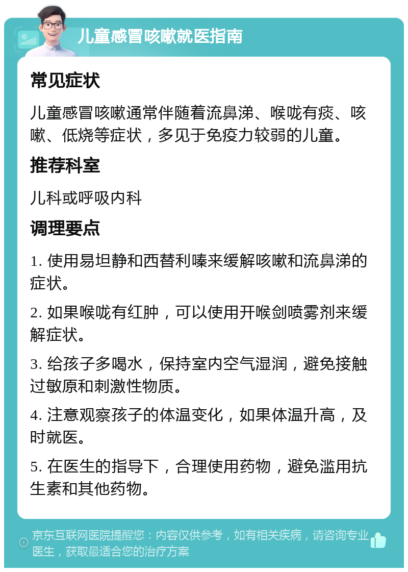 儿童感冒咳嗽就医指南 常见症状 儿童感冒咳嗽通常伴随着流鼻涕、喉咙有痰、咳嗽、低烧等症状，多见于免疫力较弱的儿童。 推荐科室 儿科或呼吸内科 调理要点 1. 使用易坦静和西替利嗪来缓解咳嗽和流鼻涕的症状。 2. 如果喉咙有红肿，可以使用开喉剑喷雾剂来缓解症状。 3. 给孩子多喝水，保持室内空气湿润，避免接触过敏原和刺激性物质。 4. 注意观察孩子的体温变化，如果体温升高，及时就医。 5. 在医生的指导下，合理使用药物，避免滥用抗生素和其他药物。