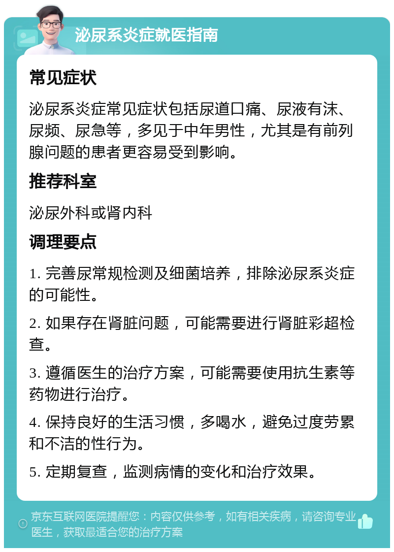 泌尿系炎症就医指南 常见症状 泌尿系炎症常见症状包括尿道口痛、尿液有沫、尿频、尿急等，多见于中年男性，尤其是有前列腺问题的患者更容易受到影响。 推荐科室 泌尿外科或肾内科 调理要点 1. 完善尿常规检测及细菌培养，排除泌尿系炎症的可能性。 2. 如果存在肾脏问题，可能需要进行肾脏彩超检查。 3. 遵循医生的治疗方案，可能需要使用抗生素等药物进行治疗。 4. 保持良好的生活习惯，多喝水，避免过度劳累和不洁的性行为。 5. 定期复查，监测病情的变化和治疗效果。