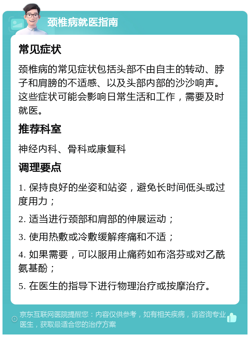 颈椎病就医指南 常见症状 颈椎病的常见症状包括头部不由自主的转动、脖子和肩膀的不适感、以及头部内部的沙沙响声。这些症状可能会影响日常生活和工作，需要及时就医。 推荐科室 神经内科、骨科或康复科 调理要点 1. 保持良好的坐姿和站姿，避免长时间低头或过度用力； 2. 适当进行颈部和肩部的伸展运动； 3. 使用热敷或冷敷缓解疼痛和不适； 4. 如果需要，可以服用止痛药如布洛芬或对乙酰氨基酚； 5. 在医生的指导下进行物理治疗或按摩治疗。