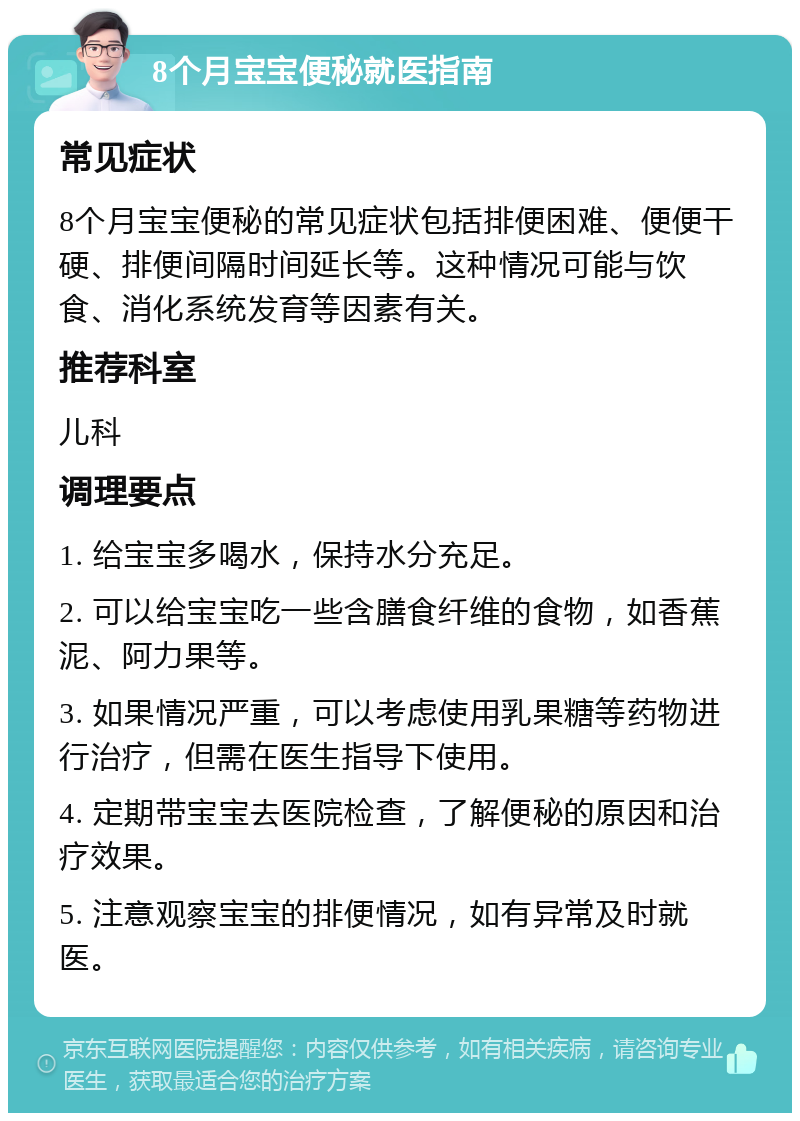 8个月宝宝便秘就医指南 常见症状 8个月宝宝便秘的常见症状包括排便困难、便便干硬、排便间隔时间延长等。这种情况可能与饮食、消化系统发育等因素有关。 推荐科室 儿科 调理要点 1. 给宝宝多喝水，保持水分充足。 2. 可以给宝宝吃一些含膳食纤维的食物，如香蕉泥、阿力果等。 3. 如果情况严重，可以考虑使用乳果糖等药物进行治疗，但需在医生指导下使用。 4. 定期带宝宝去医院检查，了解便秘的原因和治疗效果。 5. 注意观察宝宝的排便情况，如有异常及时就医。