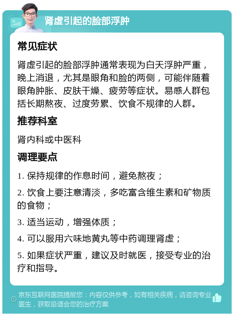 肾虚引起的脸部浮肿 常见症状 肾虚引起的脸部浮肿通常表现为白天浮肿严重，晚上消退，尤其是眼角和脸的两侧，可能伴随着眼角肿胀、皮肤干燥、疲劳等症状。易感人群包括长期熬夜、过度劳累、饮食不规律的人群。 推荐科室 肾内科或中医科 调理要点 1. 保持规律的作息时间，避免熬夜； 2. 饮食上要注意清淡，多吃富含维生素和矿物质的食物； 3. 适当运动，增强体质； 4. 可以服用六味地黄丸等中药调理肾虚； 5. 如果症状严重，建议及时就医，接受专业的治疗和指导。