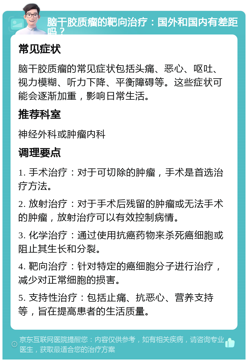 脑干胶质瘤的靶向治疗：国外和国内有差距吗？ 常见症状 脑干胶质瘤的常见症状包括头痛、恶心、呕吐、视力模糊、听力下降、平衡障碍等。这些症状可能会逐渐加重，影响日常生活。 推荐科室 神经外科或肿瘤内科 调理要点 1. 手术治疗：对于可切除的肿瘤，手术是首选治疗方法。 2. 放射治疗：对于手术后残留的肿瘤或无法手术的肿瘤，放射治疗可以有效控制病情。 3. 化学治疗：通过使用抗癌药物来杀死癌细胞或阻止其生长和分裂。 4. 靶向治疗：针对特定的癌细胞分子进行治疗，减少对正常细胞的损害。 5. 支持性治疗：包括止痛、抗恶心、营养支持等，旨在提高患者的生活质量。