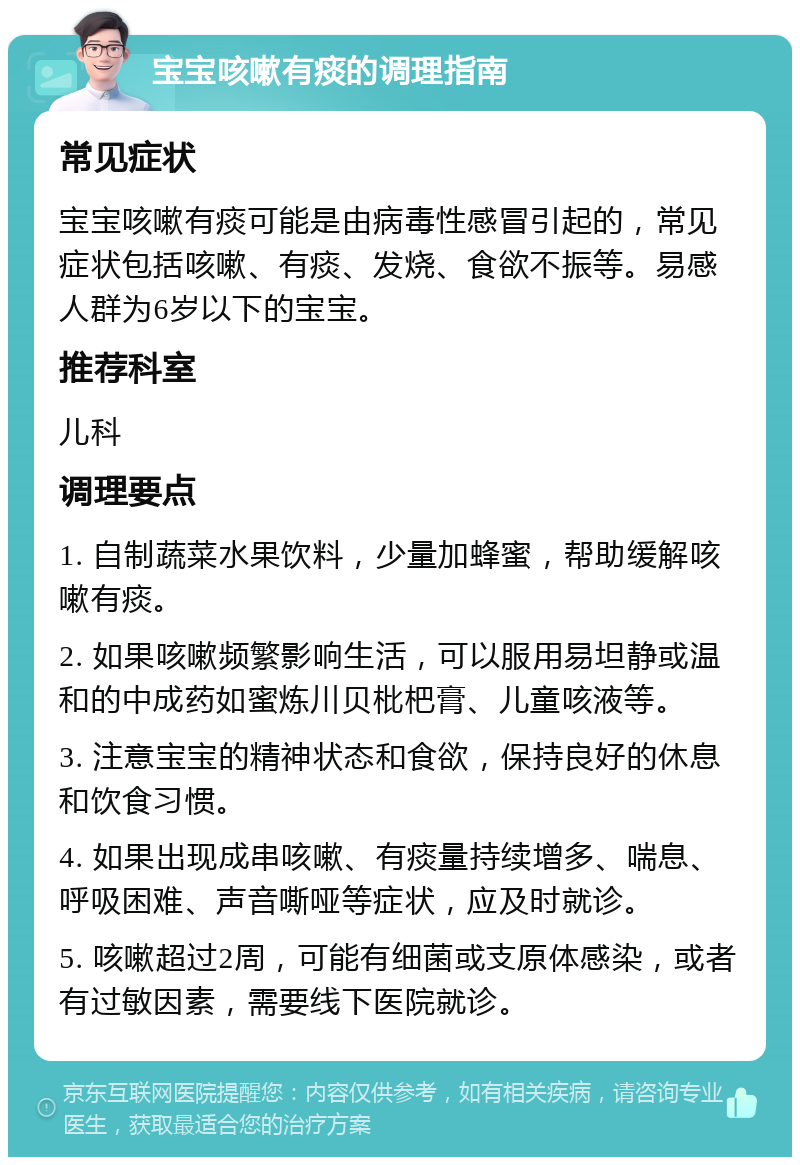 宝宝咳嗽有痰的调理指南 常见症状 宝宝咳嗽有痰可能是由病毒性感冒引起的，常见症状包括咳嗽、有痰、发烧、食欲不振等。易感人群为6岁以下的宝宝。 推荐科室 儿科 调理要点 1. 自制蔬菜水果饮料，少量加蜂蜜，帮助缓解咳嗽有痰。 2. 如果咳嗽频繁影响生活，可以服用易坦静或温和的中成药如蜜炼川贝枇杷膏、儿童咳液等。 3. 注意宝宝的精神状态和食欲，保持良好的休息和饮食习惯。 4. 如果出现成串咳嗽、有痰量持续增多、喘息、呼吸困难、声音嘶哑等症状，应及时就诊。 5. 咳嗽超过2周，可能有细菌或支原体感染，或者有过敏因素，需要线下医院就诊。