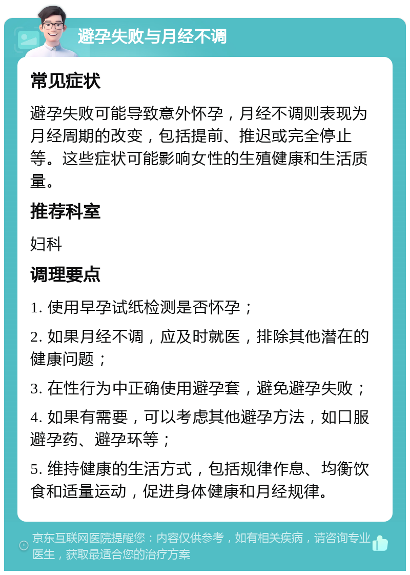 避孕失败与月经不调 常见症状 避孕失败可能导致意外怀孕，月经不调则表现为月经周期的改变，包括提前、推迟或完全停止等。这些症状可能影响女性的生殖健康和生活质量。 推荐科室 妇科 调理要点 1. 使用早孕试纸检测是否怀孕； 2. 如果月经不调，应及时就医，排除其他潜在的健康问题； 3. 在性行为中正确使用避孕套，避免避孕失败； 4. 如果有需要，可以考虑其他避孕方法，如口服避孕药、避孕环等； 5. 维持健康的生活方式，包括规律作息、均衡饮食和适量运动，促进身体健康和月经规律。