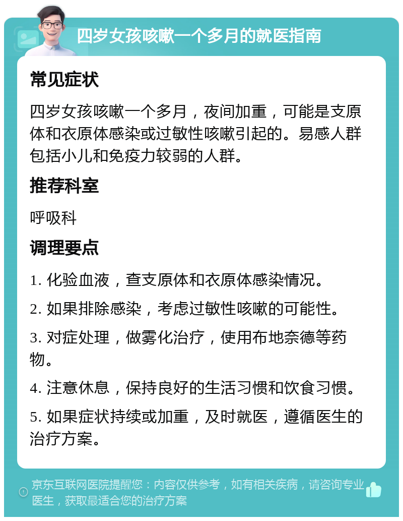 四岁女孩咳嗽一个多月的就医指南 常见症状 四岁女孩咳嗽一个多月，夜间加重，可能是支原体和衣原体感染或过敏性咳嗽引起的。易感人群包括小儿和免疫力较弱的人群。 推荐科室 呼吸科 调理要点 1. 化验血液，查支原体和衣原体感染情况。 2. 如果排除感染，考虑过敏性咳嗽的可能性。 3. 对症处理，做雾化治疗，使用布地奈德等药物。 4. 注意休息，保持良好的生活习惯和饮食习惯。 5. 如果症状持续或加重，及时就医，遵循医生的治疗方案。