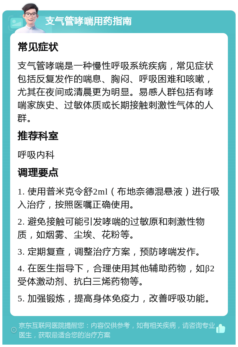 支气管哮喘用药指南 常见症状 支气管哮喘是一种慢性呼吸系统疾病，常见症状包括反复发作的喘息、胸闷、呼吸困难和咳嗽，尤其在夜间或清晨更为明显。易感人群包括有哮喘家族史、过敏体质或长期接触刺激性气体的人群。 推荐科室 呼吸内科 调理要点 1. 使用普米克令舒2ml（布地奈德混悬液）进行吸入治疗，按照医嘱正确使用。 2. 避免接触可能引发哮喘的过敏原和刺激性物质，如烟雾、尘埃、花粉等。 3. 定期复查，调整治疗方案，预防哮喘发作。 4. 在医生指导下，合理使用其他辅助药物，如β2受体激动剂、抗白三烯药物等。 5. 加强锻炼，提高身体免疫力，改善呼吸功能。