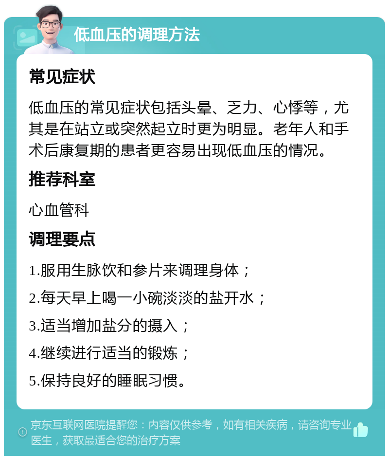 低血压的调理方法 常见症状 低血压的常见症状包括头晕、乏力、心悸等，尤其是在站立或突然起立时更为明显。老年人和手术后康复期的患者更容易出现低血压的情况。 推荐科室 心血管科 调理要点 1.服用生脉饮和参片来调理身体； 2.每天早上喝一小碗淡淡的盐开水； 3.适当增加盐分的摄入； 4.继续进行适当的锻炼； 5.保持良好的睡眠习惯。