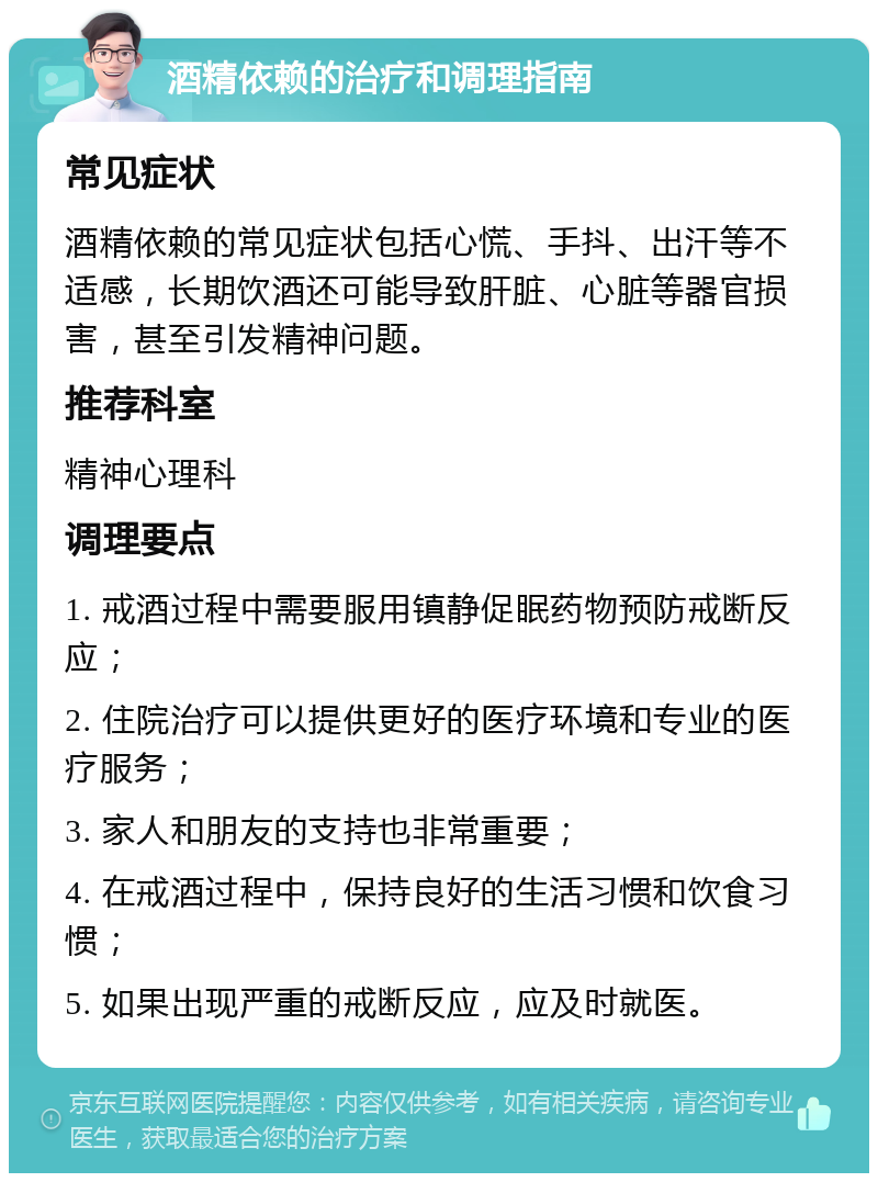 酒精依赖的治疗和调理指南 常见症状 酒精依赖的常见症状包括心慌、手抖、出汗等不适感，长期饮酒还可能导致肝脏、心脏等器官损害，甚至引发精神问题。 推荐科室 精神心理科 调理要点 1. 戒酒过程中需要服用镇静促眠药物预防戒断反应； 2. 住院治疗可以提供更好的医疗环境和专业的医疗服务； 3. 家人和朋友的支持也非常重要； 4. 在戒酒过程中，保持良好的生活习惯和饮食习惯； 5. 如果出现严重的戒断反应，应及时就医。