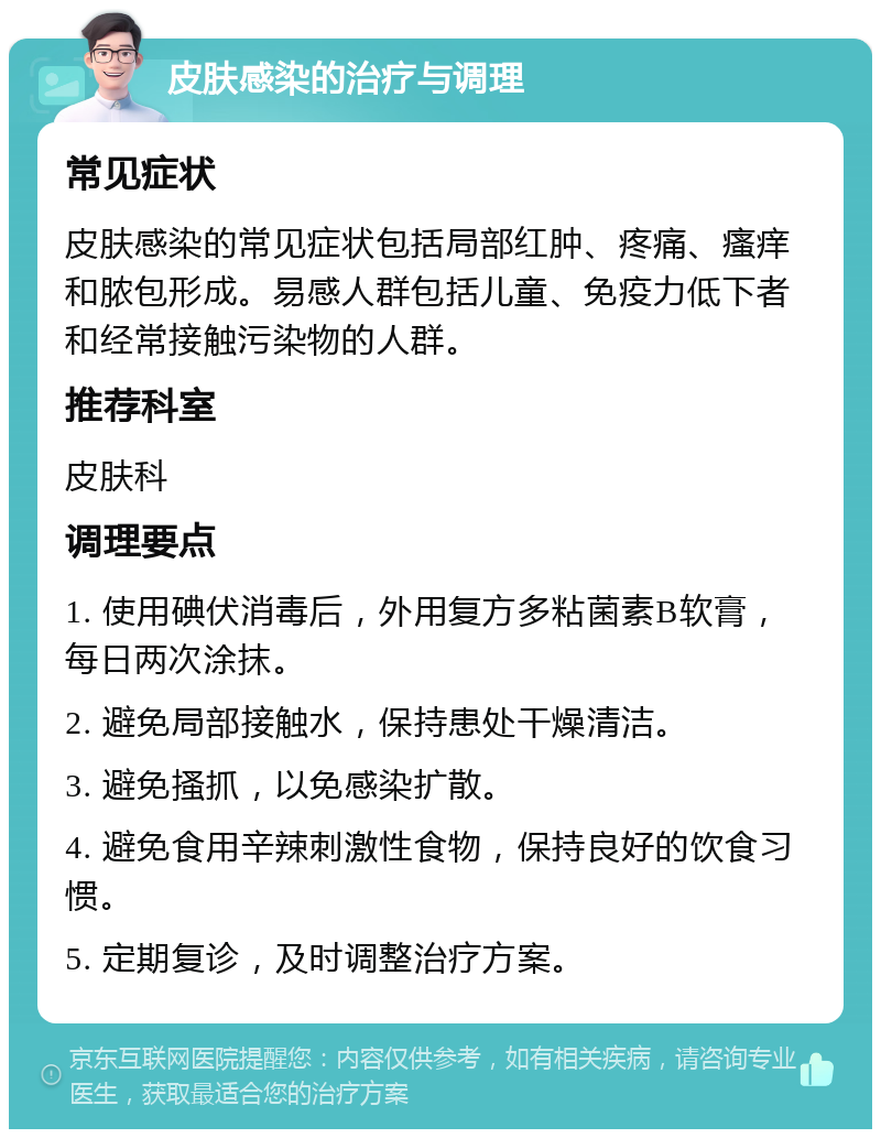 皮肤感染的治疗与调理 常见症状 皮肤感染的常见症状包括局部红肿、疼痛、瘙痒和脓包形成。易感人群包括儿童、免疫力低下者和经常接触污染物的人群。 推荐科室 皮肤科 调理要点 1. 使用碘伏消毒后，外用复方多粘菌素B软膏，每日两次涂抹。 2. 避免局部接触水，保持患处干燥清洁。 3. 避免搔抓，以免感染扩散。 4. 避免食用辛辣刺激性食物，保持良好的饮食习惯。 5. 定期复诊，及时调整治疗方案。